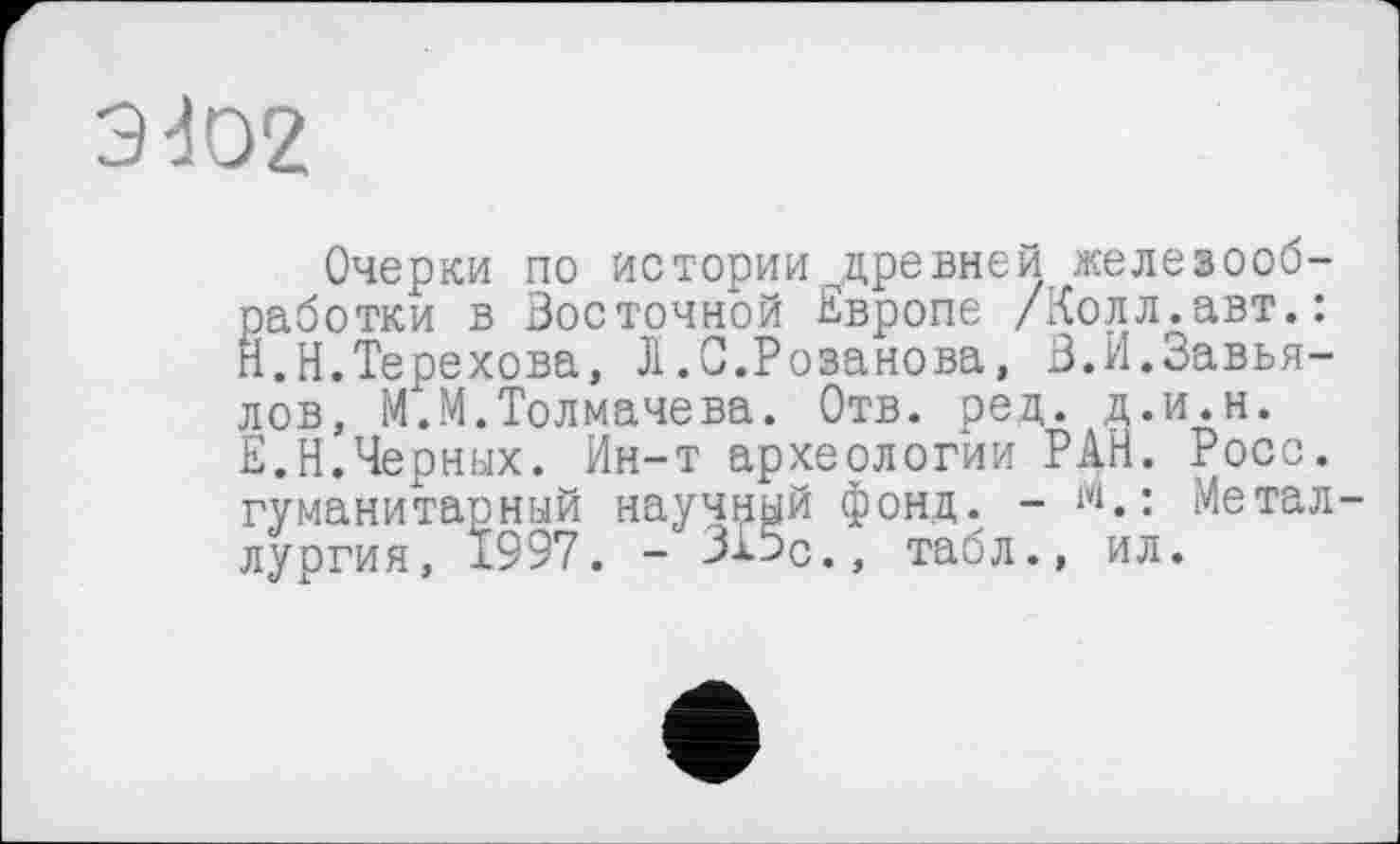 ﻿9dO2
Очерки по истории ^древней железооб-работки в Восточной Европе /Колл.авт.: Й.Н.Терехова, Л.С.Розанова, В.И.Завьялов, М.М.Толмачева. Отв. ред. д.и.н. Е.Н.Черных. Ин-т археологии РАН. Росс, гуманитарный научный фонд. - w.: Металлургия, 1997. - 315с., табл., ил.